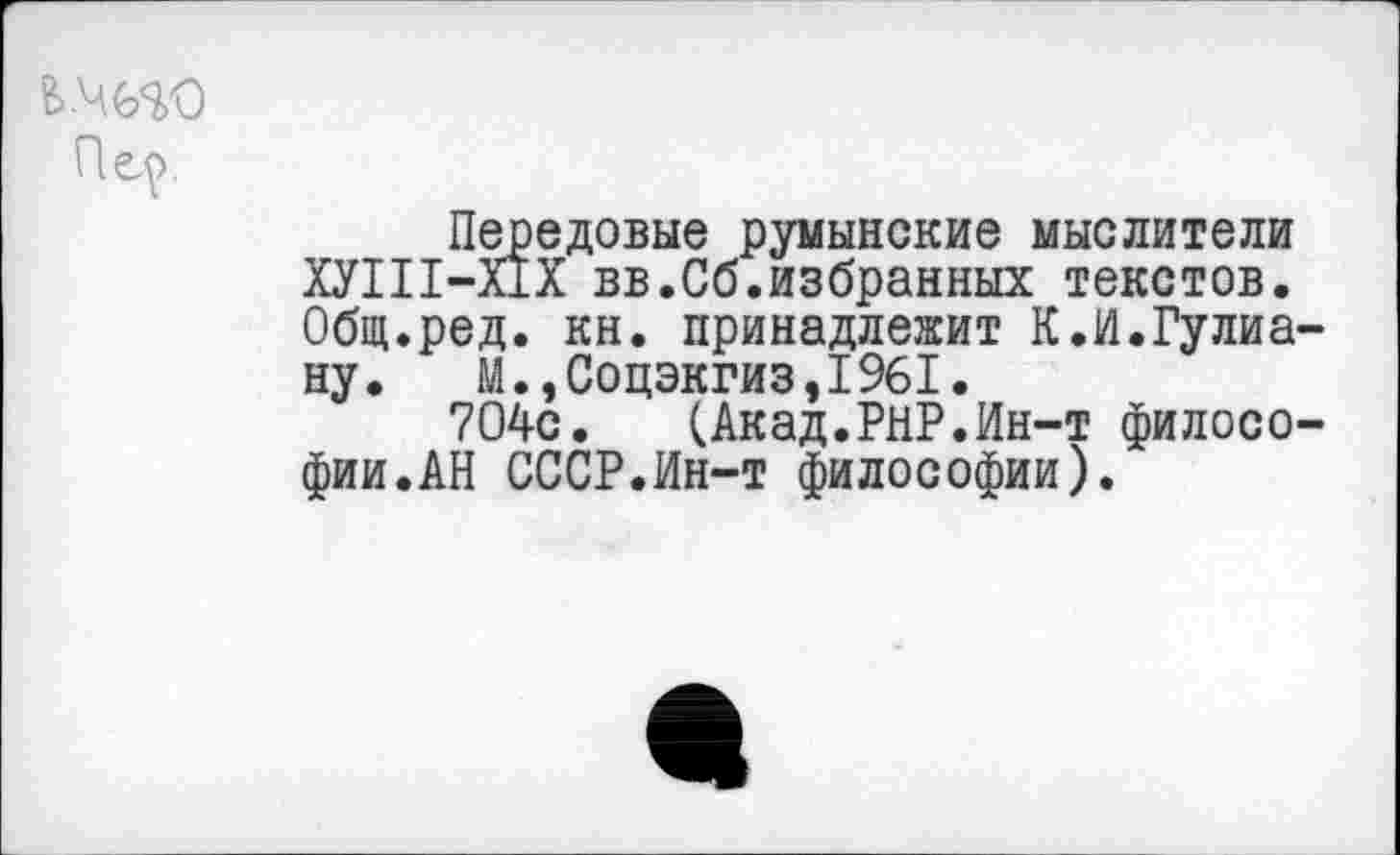 ﻿Пц>.
Передовые румынские мыслители ХУШ-Х1Х вв.Сб.избранных текстов. Общ.ред. кн. принадлежит К.И.Гулиа-ну. М.,Соцэкгиз,1961.
704с.	(Акад.РНР.Ин-т филосо-
фии. АН СССР.Ин-т философии).